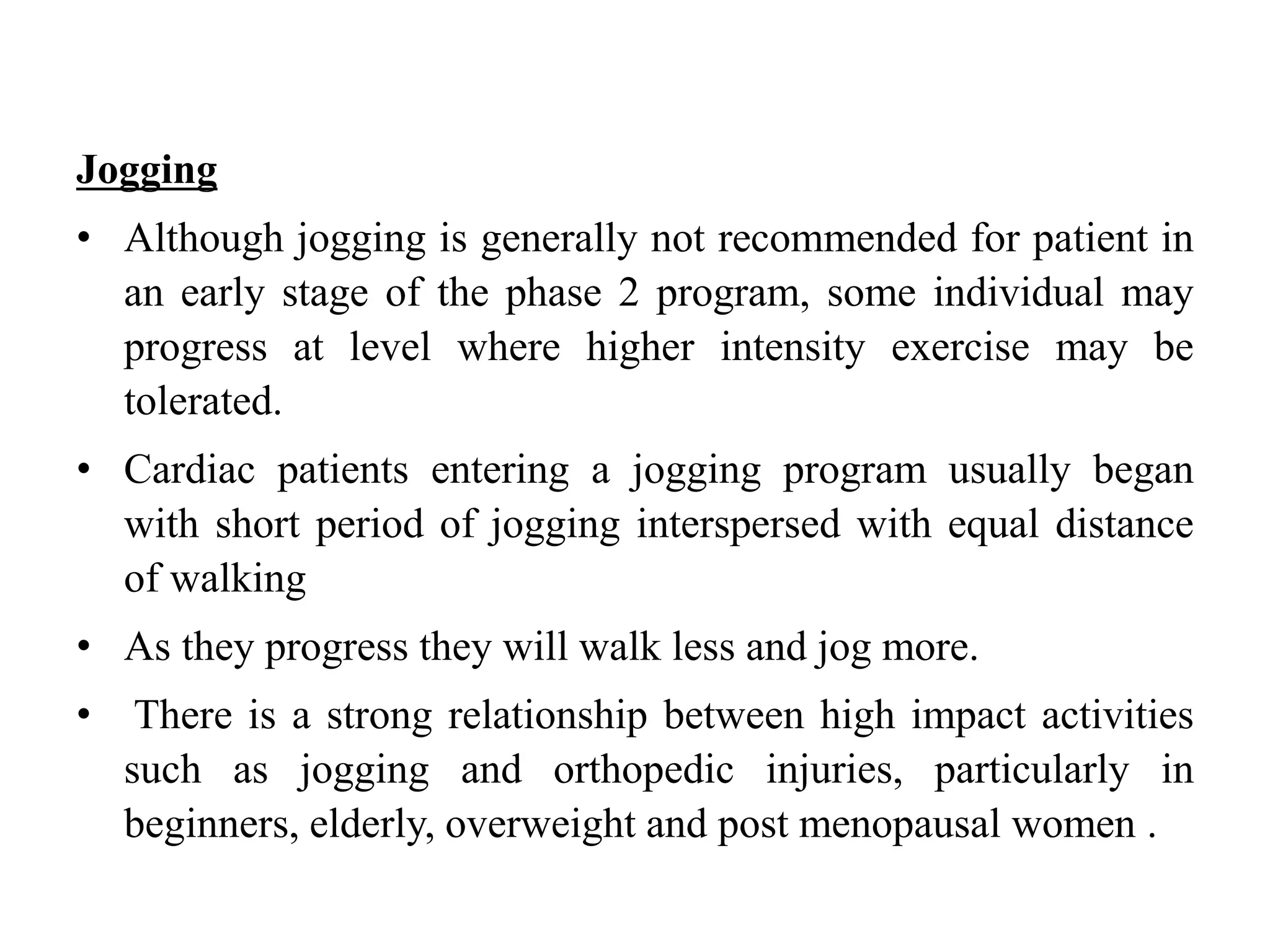 Jogging
• Although jogging is generally not recommended for patient in
an early stage of the phase 2 program, some individual may
progress at level where higher intensity exercise may be
tolerated.
• Cardiac patients entering a jogging program usually began
with short period of jogging interspersed with equal distance
of walking
• As they progress they will walk less and jog more.
• There is a strong relationship between high impact activities
such as jogging and orthopedic injuries, particularly in
beginners, elderly, overweight and post menopausal women .
 