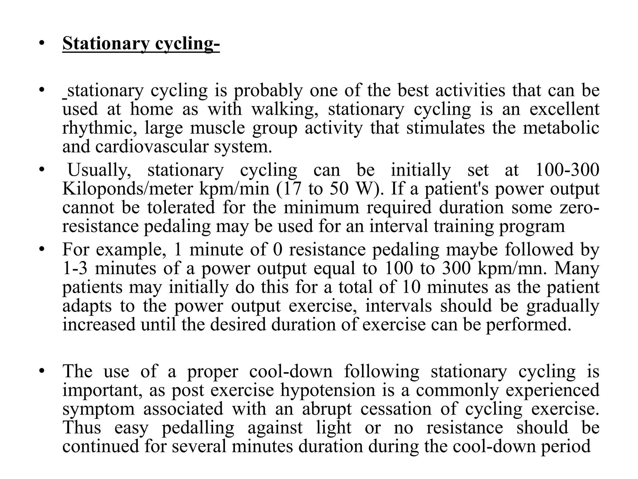 • Stationary cycling-
• stationary cycling is probably one of the best activities that can be
used at home as with walking, stationary cycling is an excellent
rhythmic, large muscle group activity that stimulates the metabolic
and cardiovascular system.
• Usually, stationary cycling can be initially set at 100-300
Kiloponds/meter kpm/min (17 to 50 W). If a patient's power output
cannot be tolerated for the minimum required duration some zero-
resistance pedaling may be used for an interval training program
• For example, 1 minute of 0 resistance pedaling maybe followed by
1-3 minutes of a power output equal to 100 to 300 kpm/mn. Many
patients may initially do this for a total of 10 minutes as the patient
adapts to the power output exercise, intervals should be gradually
increased until the desired duration of exercise can be performed.
• The use of a proper cool-down following stationary cycling is
important, as post exercise hypotension is a commonly experienced
symptom associated with an abrupt cessation of cycling exercise.
Thus easy pedalling against light or no resistance should be
continued for several minutes duration during the cool-down period
 