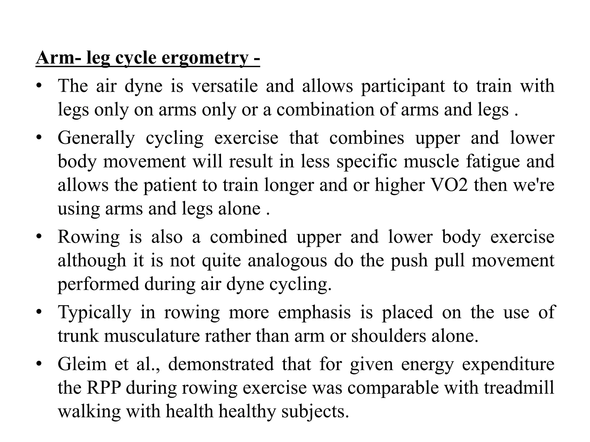 Arm- leg cycle ergometry -
• The air dyne is versatile and allows participant to train with
legs only on arms only or a combination of arms and legs .
• Generally cycling exercise that combines upper and lower
body movement will result in less specific muscle fatigue and
allows the patient to train longer and or higher VO2 then we're
using arms and legs alone .
• Rowing is also a combined upper and lower body exercise
although it is not quite analogous do the push pull movement
performed during air dyne cycling.
• Typically in rowing more emphasis is placed on the use of
trunk musculature rather than arm or shoulders alone.
• Gleim et al., demonstrated that for given energy expenditure
the RPP during rowing exercise was comparable with treadmill
walking with health healthy subjects.
 