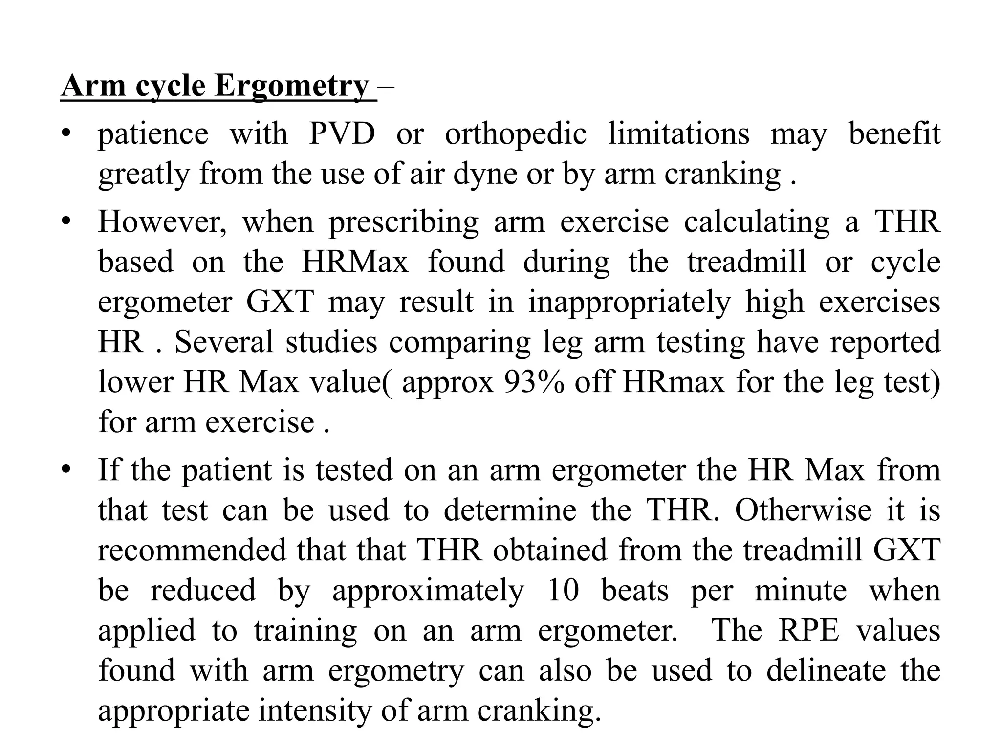 Arm cycle Ergometry –
• patience with PVD or orthopedic limitations may benefit
greatly from the use of air dyne or by arm cranking .
• However, when prescribing arm exercise calculating a THR
based on the HRMax found during the treadmill or cycle
ergometer GXT may result in inappropriately high exercises
HR . Several studies comparing leg arm testing have reported
lower HR Max value( approx 93% off HRmax for the leg test)
for arm exercise .
• If the patient is tested on an arm ergometer the HR Max from
that test can be used to determine the THR. Otherwise it is
recommended that that THR obtained from the treadmill GXT
be reduced by approximately 10 beats per minute when
applied to training on an arm ergometer. The RPE values
found with arm ergometry can also be used to delineate the
appropriate intensity of arm cranking.
 