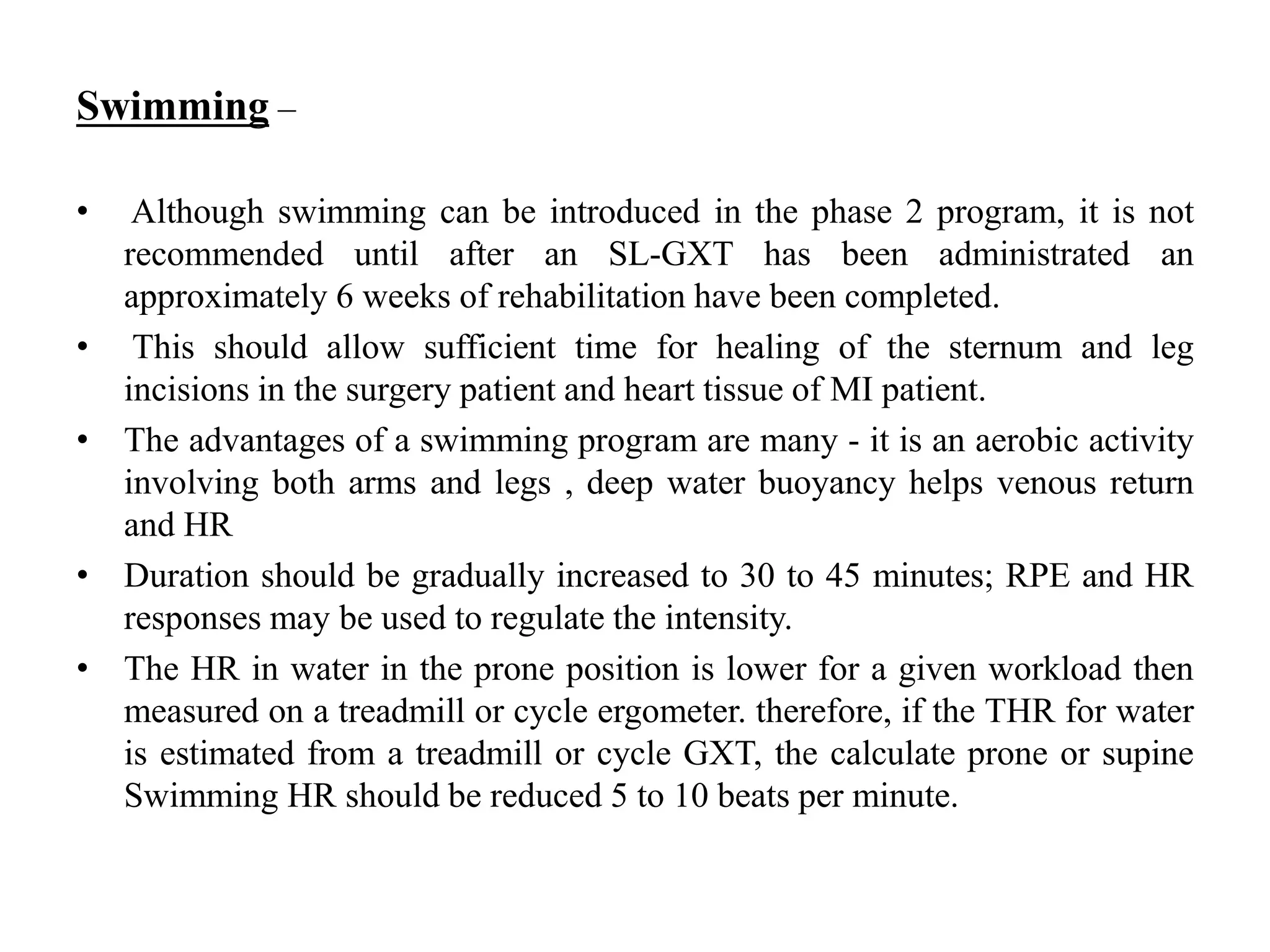 Swimming –
• Although swimming can be introduced in the phase 2 program, it is not
recommended until after an SL-GXT has been administrated an
approximately 6 weeks of rehabilitation have been completed.
• This should allow sufficient time for healing of the sternum and leg
incisions in the surgery patient and heart tissue of MI patient.
• The advantages of a swimming program are many - it is an aerobic activity
involving both arms and legs , deep water buoyancy helps venous return
and HR
• Duration should be gradually increased to 30 to 45 minutes; RPE and HR
responses may be used to regulate the intensity.
• The HR in water in the prone position is lower for a given workload then
measured on a treadmill or cycle ergometer. therefore, if the THR for water
is estimated from a treadmill or cycle GXT, the calculate prone or supine
Swimming HR should be reduced 5 to 10 beats per minute.
 