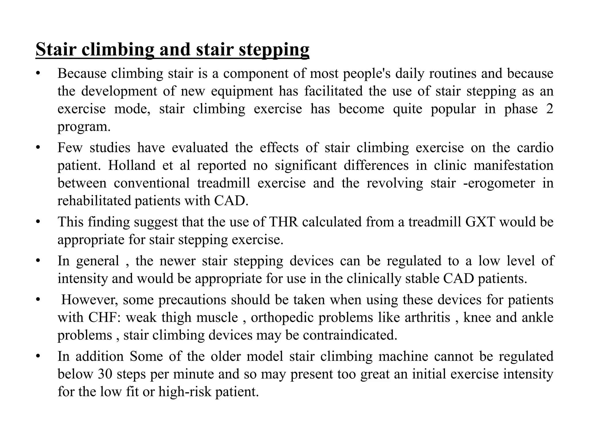 Stair climbing and stair stepping
• Because climbing stair is a component of most people's daily routines and because
the development of new equipment has facilitated the use of stair stepping as an
exercise mode, stair climbing exercise has become quite popular in phase 2
program.
• Few studies have evaluated the effects of stair climbing exercise on the cardio
patient. Holland et al reported no significant differences in clinic manifestation
between conventional treadmill exercise and the revolving stair -erogometer in
rehabilitated patients with CAD.
• This finding suggest that the use of THR calculated from a treadmill GXT would be
appropriate for stair stepping exercise.
• In general , the newer stair stepping devices can be regulated to a low level of
intensity and would be appropriate for use in the clinically stable CAD patients.
• However, some precautions should be taken when using these devices for patients
with CHF: weak thigh muscle , orthopedic problems like arthritis , knee and ankle
problems , stair climbing devices may be contraindicated.
• In addition Some of the older model stair climbing machine cannot be regulated
below 30 steps per minute and so may present too great an initial exercise intensity
for the low fit or high-risk patient.
 