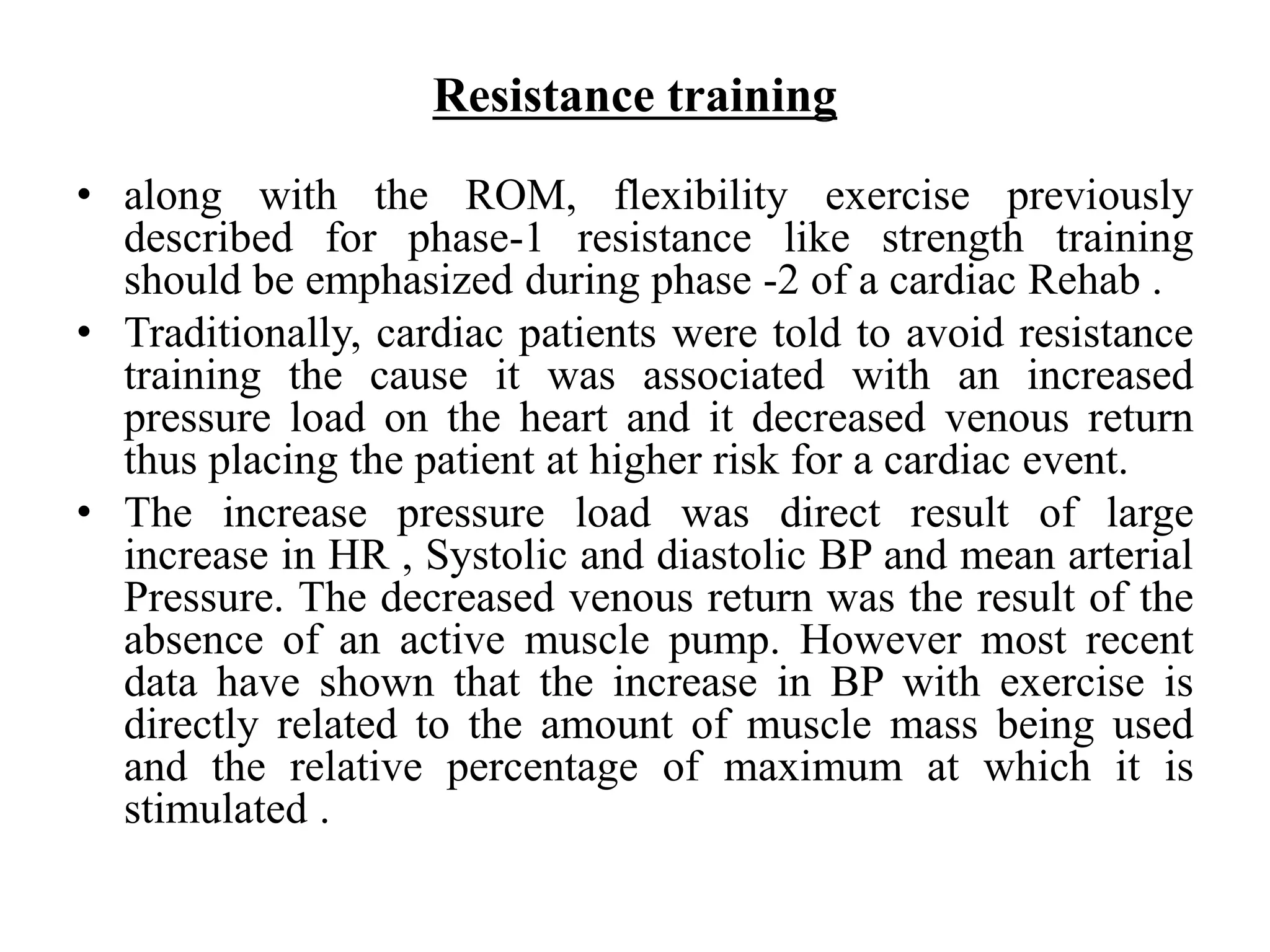 Resistance training
• along with the ROM, flexibility exercise previously
described for phase-1 resistance like strength training
should be emphasized during phase -2 of a cardiac Rehab .
• Traditionally, cardiac patients were told to avoid resistance
training the cause it was associated with an increased
pressure load on the heart and it decreased venous return
thus placing the patient at higher risk for a cardiac event.
• The increase pressure load was direct result of large
increase in HR , Systolic and diastolic BP and mean arterial
Pressure. The decreased venous return was the result of the
absence of an active muscle pump. However most recent
data have shown that the increase in BP with exercise is
directly related to the amount of muscle mass being used
and the relative percentage of maximum at which it is
stimulated .
 