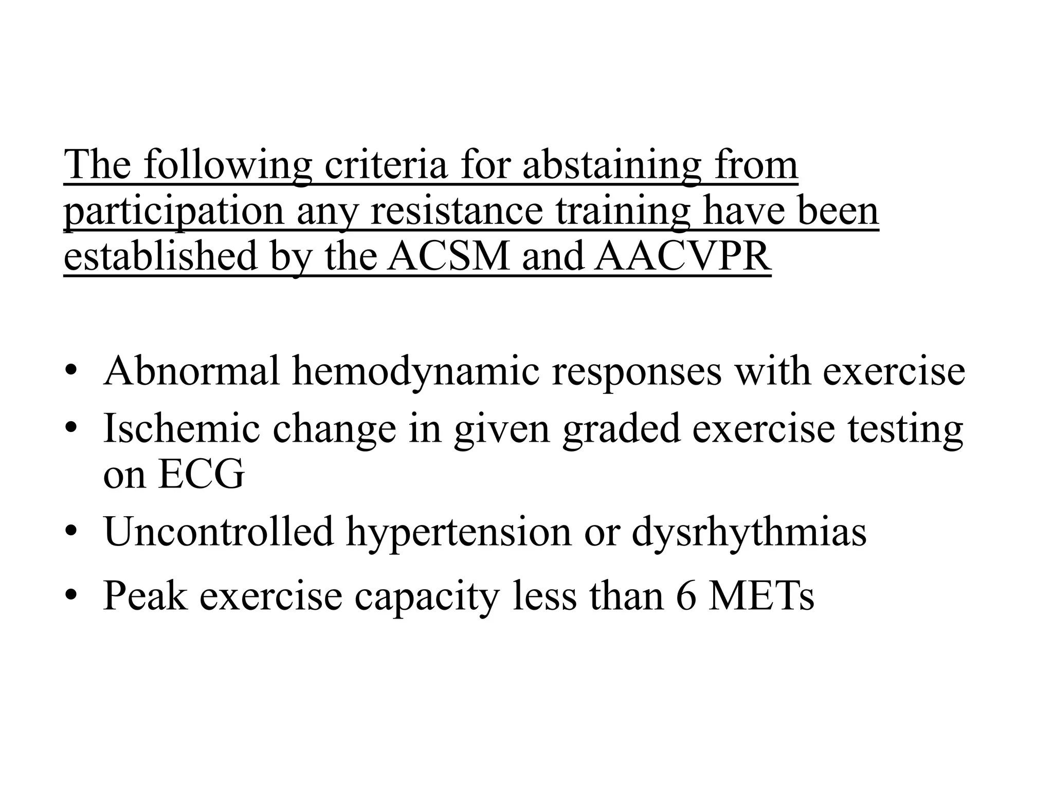 The following criteria for abstaining from
participation any resistance training have been
established by the ACSM and AACVPR
• Abnormal hemodynamic responses with exercise
• Ischemic change in given graded exercise testing
on ECG
• Uncontrolled hypertension or dysrhythmias
• Peak exercise capacity less than 6 METs
 