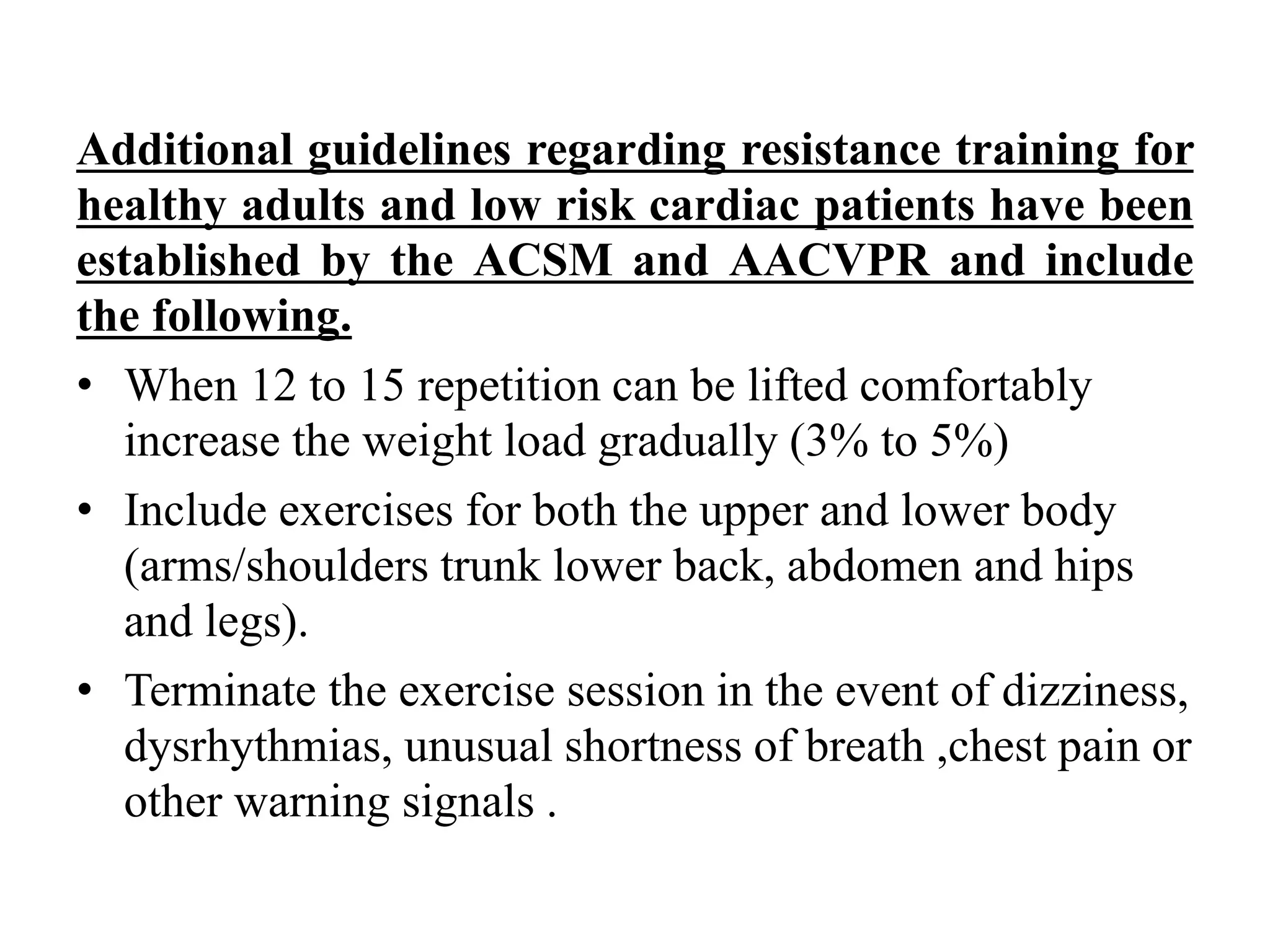Additional guidelines regarding resistance training for
healthy adults and low risk cardiac patients have been
established by the ACSM and AACVPR and include
the following.
• When 12 to 15 repetition can be lifted comfortably
increase the weight load gradually (3% to 5%)
• Include exercises for both the upper and lower body
(arms/shoulders trunk lower back, abdomen and hips
and legs).
• Terminate the exercise session in the event of dizziness,
dysrhythmias, unusual shortness of breath ,chest pain or
other warning signals .
 