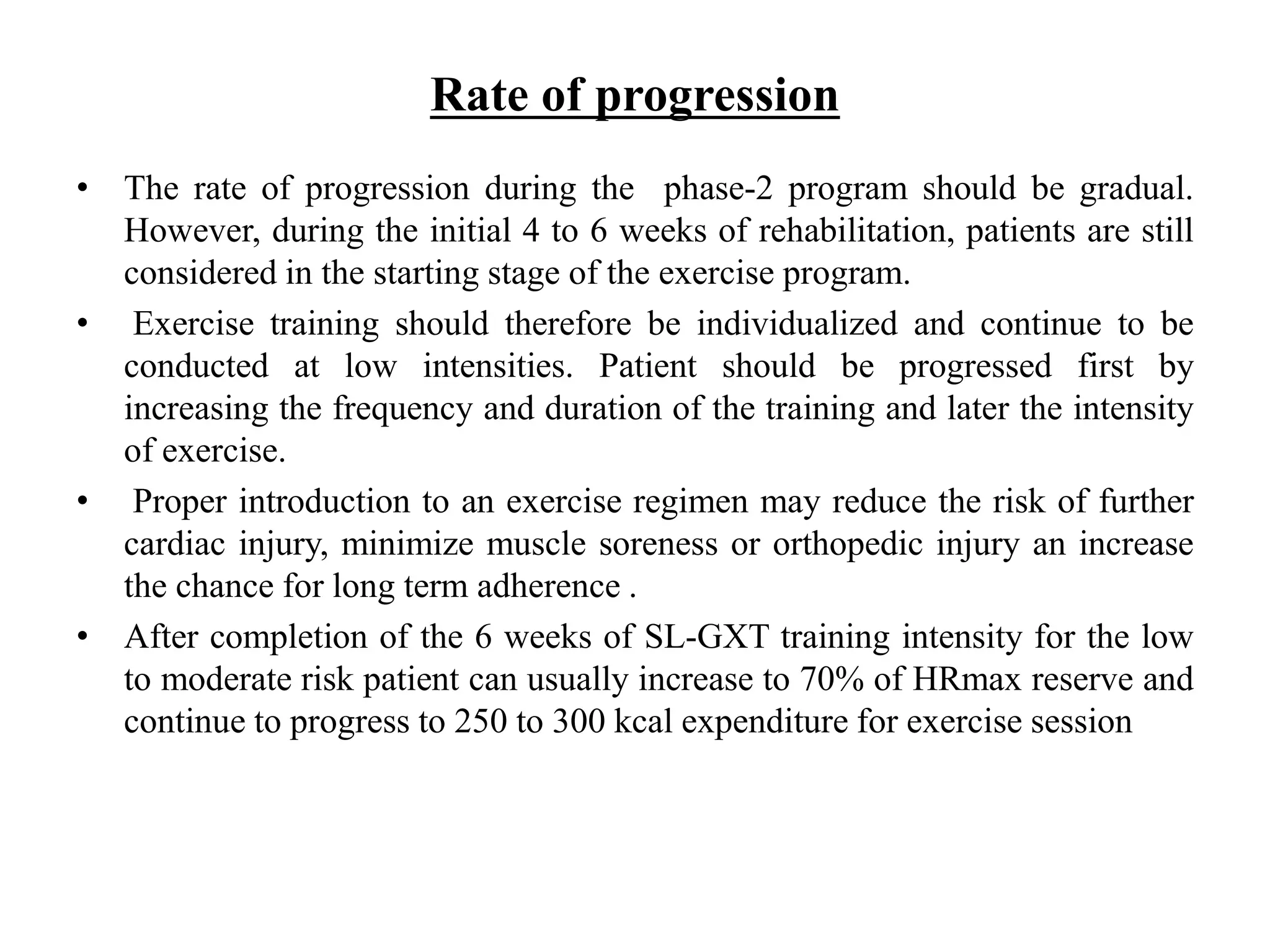 Rate of progression
• The rate of progression during the phase-2 program should be gradual.
However, during the initial 4 to 6 weeks of rehabilitation, patients are still
considered in the starting stage of the exercise program.
• Exercise training should therefore be individualized and continue to be
conducted at low intensities. Patient should be progressed first by
increasing the frequency and duration of the training and later the intensity
of exercise.
• Proper introduction to an exercise regimen may reduce the risk of further
cardiac injury, minimize muscle soreness or orthopedic injury an increase
the chance for long term adherence .
• After completion of the 6 weeks of SL-GXT training intensity for the low
to moderate risk patient can usually increase to 70% of HRmax reserve and
continue to progress to 250 to 300 kcal expenditure for exercise session
 