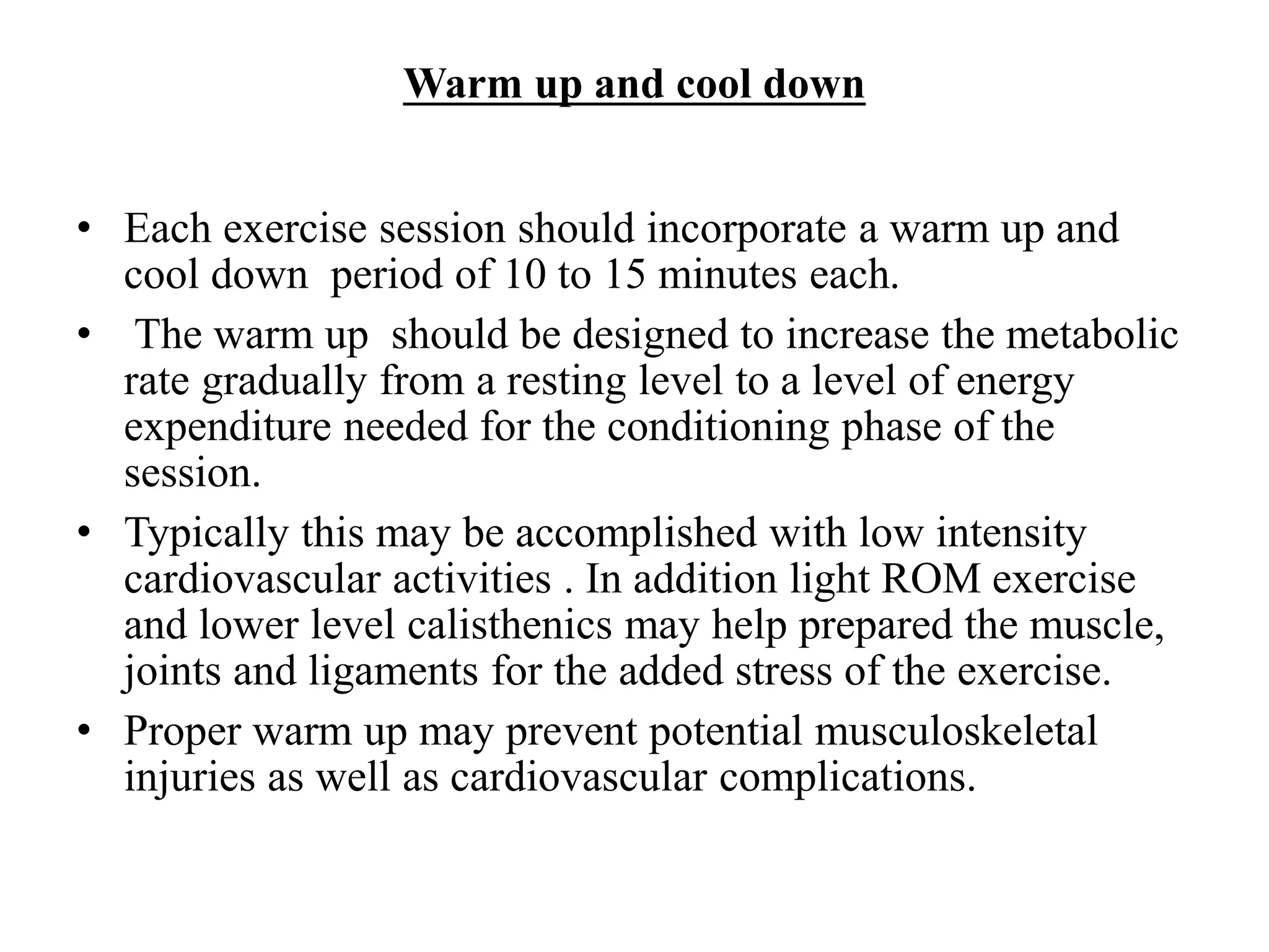 Warm up and cool down
• Each exercise session should incorporate a warm up and
cool down period of 10 to 15 minutes each.
• The warm up should be designed to increase the metabolic
rate gradually from a resting level to a level of energy
expenditure needed for the conditioning phase of the
session.
• Typically this may be accomplished with low intensity
cardiovascular activities . In addition light ROM exercise
and lower level calisthenics may help prepared the muscle,
joints and ligaments for the added stress of the exercise.
• Proper warm up may prevent potential musculoskeletal
injuries as well as cardiovascular complications.
 