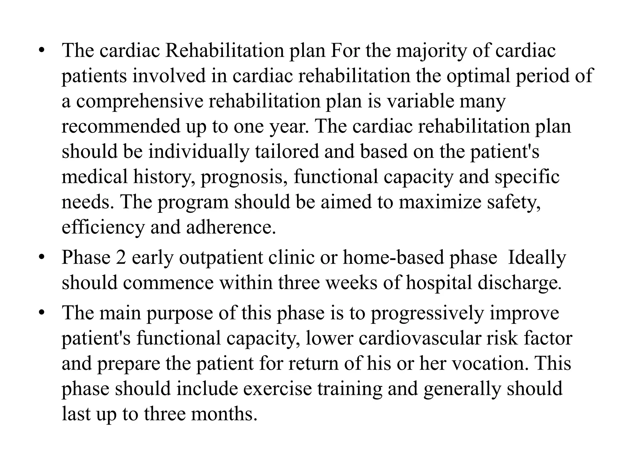 • The cardiac Rehabilitation plan For the majority of cardiac
patients involved in cardiac rehabilitation the optimal period of
a comprehensive rehabilitation plan is variable many
recommended up to one year. The cardiac rehabilitation plan
should be individually tailored and based on the patient's
medical history, prognosis, functional capacity and specific
needs. The program should be aimed to maximize safety,
efficiency and adherence.
• Phase 2 early outpatient clinic or home-based phase Ideally
should commence within three weeks of hospital discharge.
• The main purpose of this phase is to progressively improve
patient's functional capacity, lower cardiovascular risk factor
and prepare the patient for return of his or her vocation. This
phase should include exercise training and generally should
last up to three months.
 