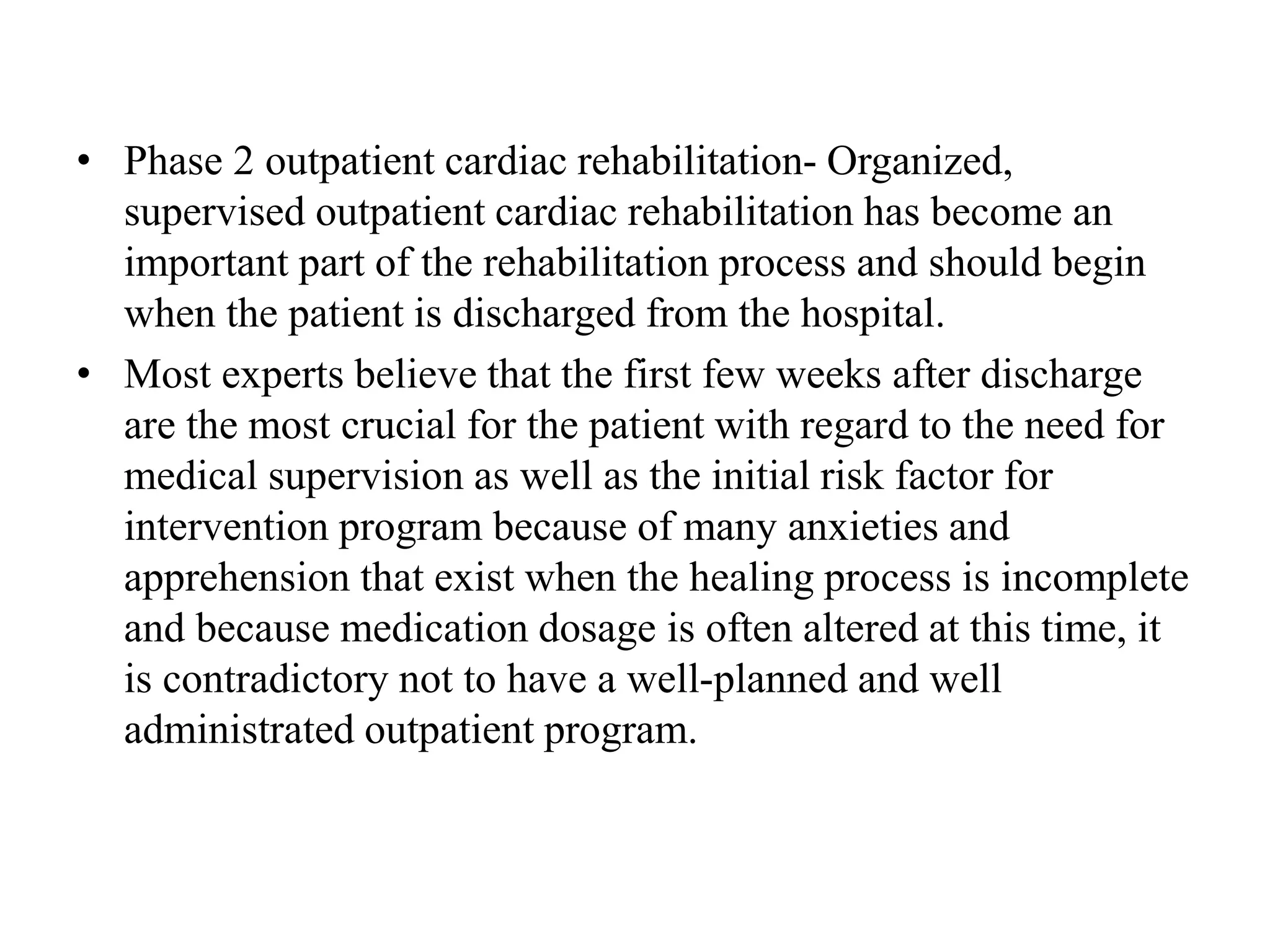 • Phase 2 outpatient cardiac rehabilitation- Organized,
supervised outpatient cardiac rehabilitation has become an
important part of the rehabilitation process and should begin
when the patient is discharged from the hospital.
• Most experts believe that the first few weeks after discharge
are the most crucial for the patient with regard to the need for
medical supervision as well as the initial risk factor for
intervention program because of many anxieties and
apprehension that exist when the healing process is incomplete
and because medication dosage is often altered at this time, it
is contradictory not to have a well-planned and well
administrated outpatient program.
 