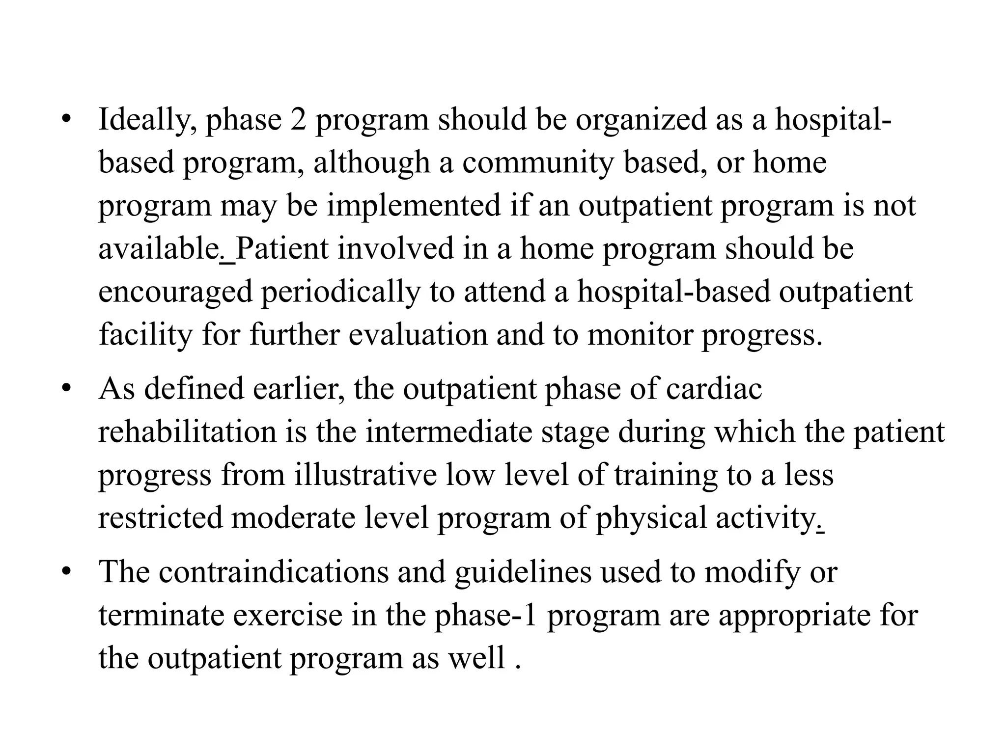 • Ideally, phase 2 program should be organized as a hospital-
based program, although a community based, or home
program may be implemented if an outpatient program is not
available. Patient involved in a home program should be
encouraged periodically to attend a hospital-based outpatient
facility for further evaluation and to monitor progress.
• As defined earlier, the outpatient phase of cardiac
rehabilitation is the intermediate stage during which the patient
progress from illustrative low level of training to a less
restricted moderate level program of physical activity.
• The contraindications and guidelines used to modify or
terminate exercise in the phase-1 program are appropriate for
the outpatient program as well .
 
