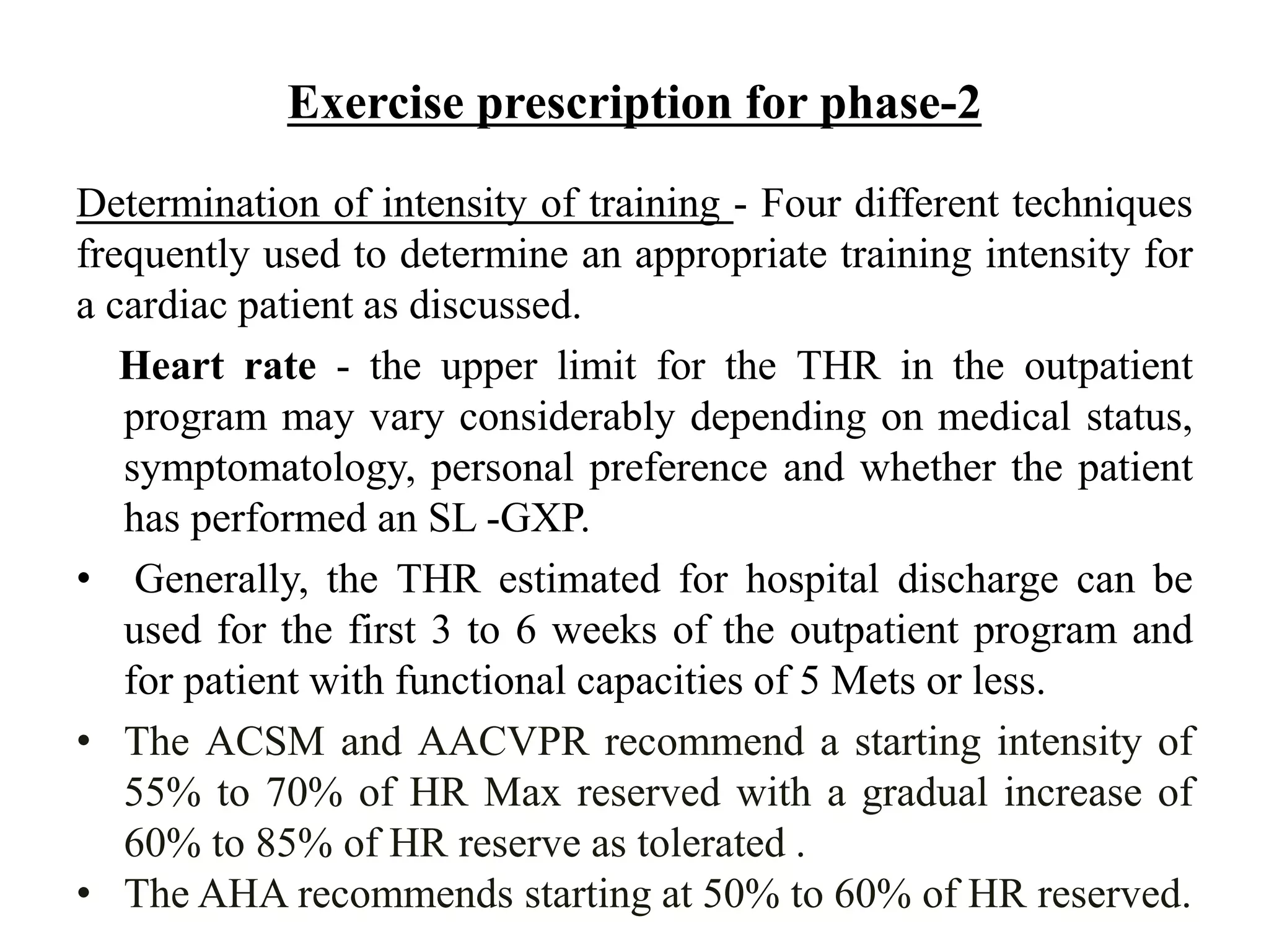 Exercise prescription for phase-2
Determination of intensity of training - Four different techniques
frequently used to determine an appropriate training intensity for
a cardiac patient as discussed.
Heart rate - the upper limit for the THR in the outpatient
program may vary considerably depending on medical status,
symptomatology, personal preference and whether the patient
has performed an SL -GXP.
• Generally, the THR estimated for hospital discharge can be
used for the first 3 to 6 weeks of the outpatient program and
for patient with functional capacities of 5 Mets or less.
• The ACSM and AACVPR recommend a starting intensity of
55% to 70% of HR Max reserved with a gradual increase of
60% to 85% of HR reserve as tolerated .
• The AHA recommends starting at 50% to 60% of HR reserved.
 