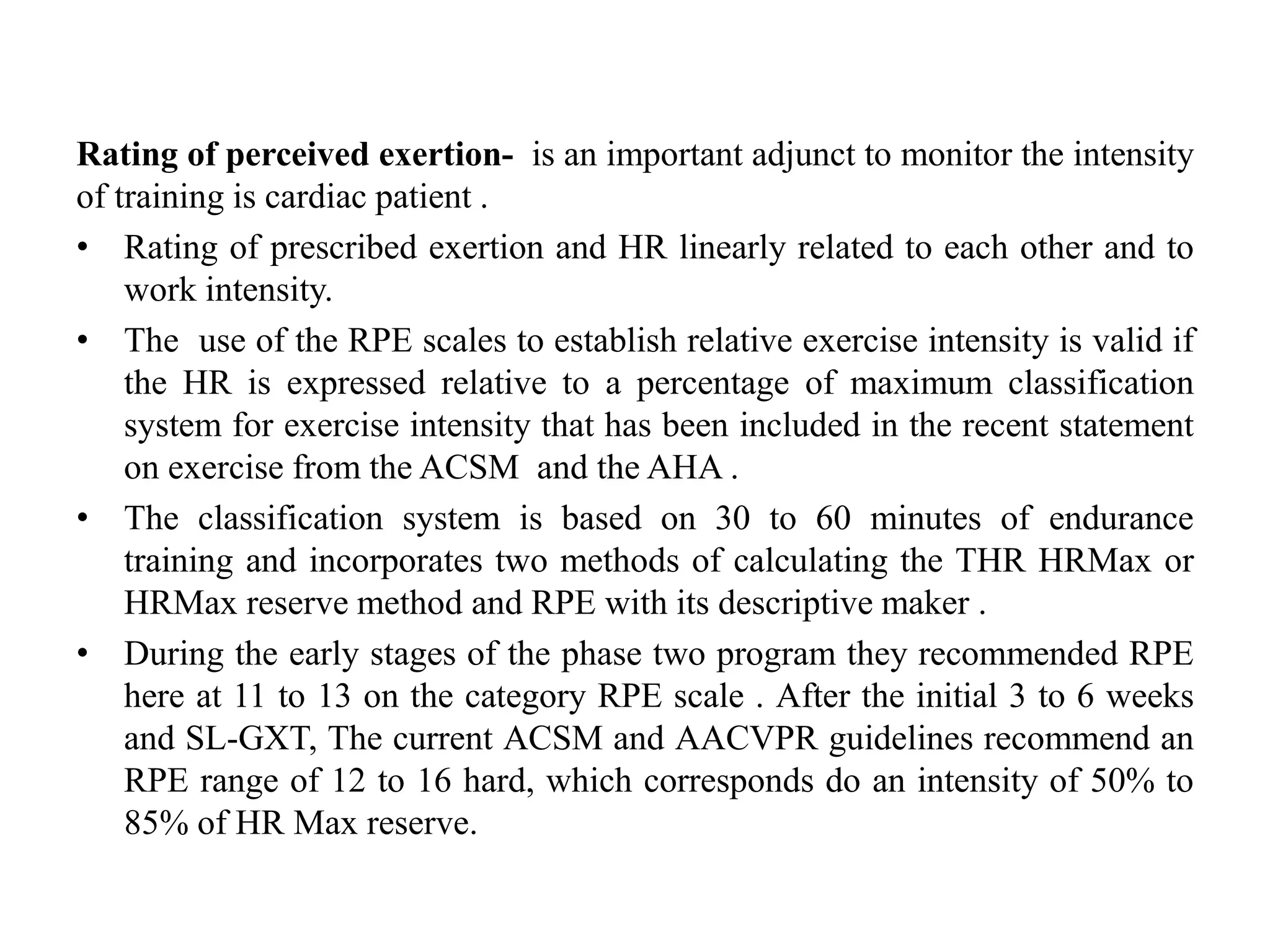 Rating of perceived exertion- is an important adjunct to monitor the intensity
of training is cardiac patient .
• Rating of prescribed exertion and HR linearly related to each other and to
work intensity.
• The use of the RPE scales to establish relative exercise intensity is valid if
the HR is expressed relative to a percentage of maximum classification
system for exercise intensity that has been included in the recent statement
on exercise from the ACSM and the AHA .
• The classification system is based on 30 to 60 minutes of endurance
training and incorporates two methods of calculating the THR HRMax or
HRMax reserve method and RPE with its descriptive maker .
• During the early stages of the phase two program they recommended RPE
here at 11 to 13 on the category RPE scale . After the initial 3 to 6 weeks
and SL-GXT, The current ACSM and AACVPR guidelines recommend an
RPE range of 12 to 16 hard, which corresponds do an intensity of 50% to
85% of HR Max reserve.
 