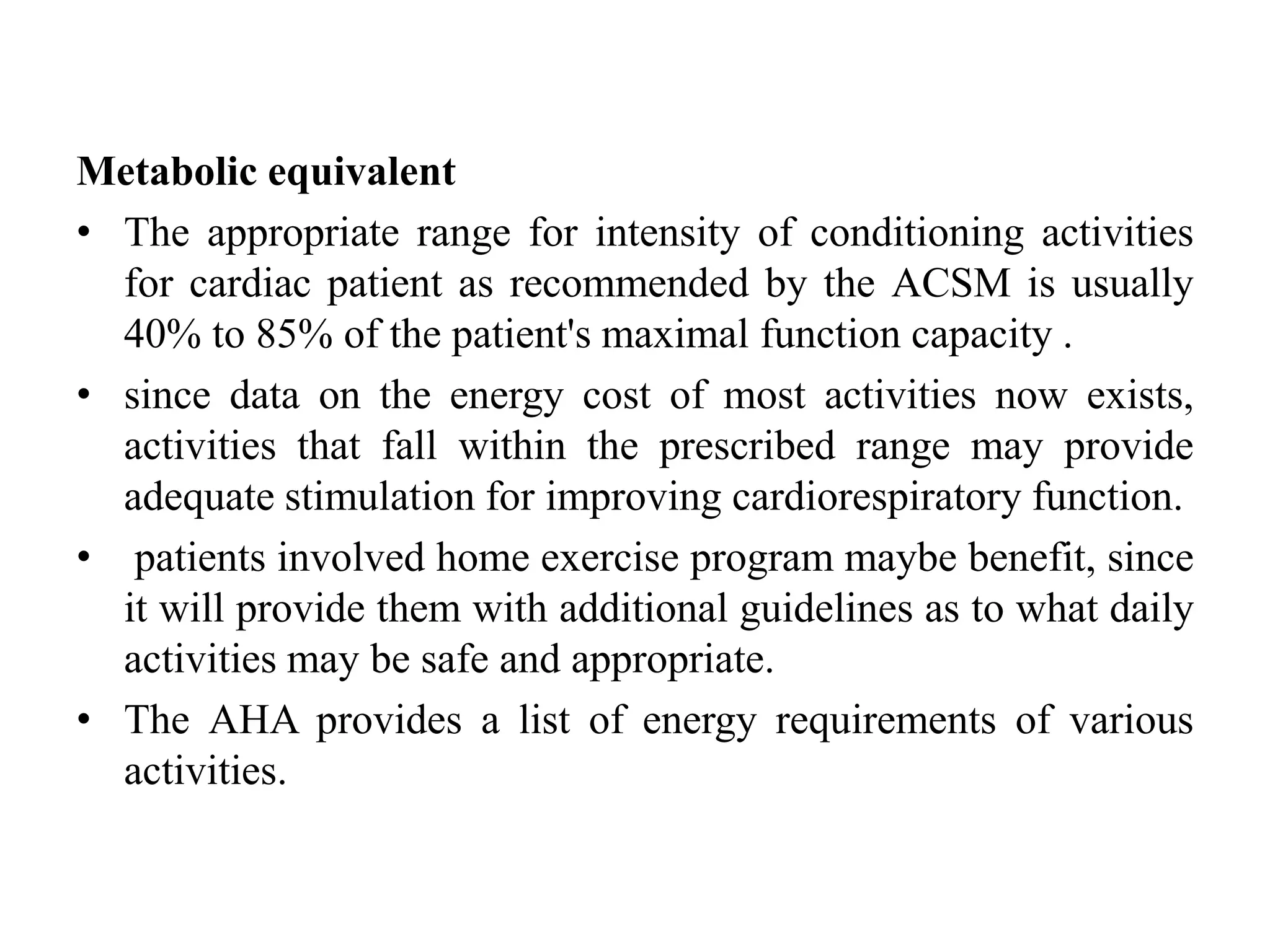 Metabolic equivalent
• The appropriate range for intensity of conditioning activities
for cardiac patient as recommended by the ACSM is usually
40% to 85% of the patient's maximal function capacity .
• since data on the energy cost of most activities now exists,
activities that fall within the prescribed range may provide
adequate stimulation for improving cardiorespiratory function.
• patients involved home exercise program maybe benefit, since
it will provide them with additional guidelines as to what daily
activities may be safe and appropriate.
• The AHA provides a list of energy requirements of various
activities.
 