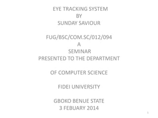 EYE TRACKING SYSTEM
BY
SUNDAY SAVIOUR
FUG/BSC/COM.SC/012/094
A
SEMINAR
PRESENTED TO THE DEPARTMENT
OF COMPUTER SCIENCE
FIDEI UNIVERSITY
GBOKO BENUE STATE
3 FEBUARY 2014
1
 