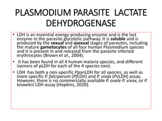PLASMODIUM PARASITE LACTATE
DEHYDROGENASE
• LDH is an essential energy-producing enzyme and is the last
enzyme in the parasite glycolytic pathway. It is soluble and is
produced by the sexual and asexual stages of parasites, including
the mature gametocytes of all four human Plasmodium species
and it is present in and released from the parasite infected
erythrocytes (Brown et al., 2004).
• It has been found in all 4 human malaria species, and different
isomers of pLDH for each of the 4 species exist.
• LDH has both a non-specific PpanLDH for all species, as well as
more specific P. falciparum (PfLDH) and P. vivax (PvLDH) assay.
However, there is no commercially available P. ovale P. vivax, or P.
knowlesi LDH assay (Hopkins, 2020).
 