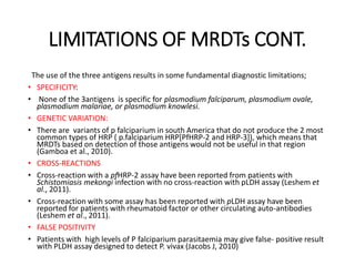 LIMITATIONS OF MRDTs CONT.
The use of the three antigens results in some fundamental diagnostic limitations;
• SPECIFICITY:
• None of the 3antigens is specific for plasmodium falciparum, plasmodium ovale,
plasmodium malariae, or plasmodium knowlesi.
• GENETIC VARIATION:
• There are variants of p falciparium in south America that do not produce the 2 most
common types of HRP ( p.falciparium HRP[PfHRP-2 and HRP-3]), which means that
MRDTs based on detection of those antigens would not be useful in that region
(Gamboa et al., 2010).
• CROSS-REACTIONS
• Cross-reaction with a pfHRP-2 assay have been reported from patients with
Schistomiasis mekongi infection with no cross-reaction with pLDH assay (Leshem et
al., 2011).
• Cross-reaction with some assay has been reported with pLDH assay have been
reported for patients with rheumatoid factor or other circulating auto-antibodies
(Leshem et al., 2011).
• FALSE POSITIVITY
• Patients with high levels of P falciparium parasitaemia may give false- positive result
with PLDH assay designed to detect P. vivax (Jacobs J, 2010)
 