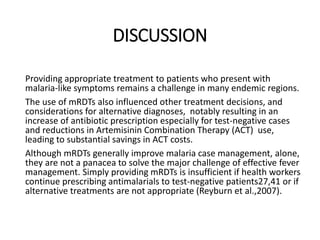 DISCUSSION
Providing appropriate treatment to patients who present with
malaria-like symptoms remains a challenge in many endemic regions.
The use of mRDTs also influenced other treatment decisions, and
considerations for alternative diagnoses, notably resulting in an
increase of antibiotic prescription especially for test-negative cases
and reductions in Artemisinin Combination Therapy (ACT) use,
leading to substantial savings in ACT costs.
Although mRDTs generally improve malaria case management, alone,
they are not a panacea to solve the major challenge of effective fever
management. Simply providing mRDTs is insufficient if health workers
continue prescribing antimalarials to test-negative patients27,41 or if
alternative treatments are not appropriate (Reyburn et al.,2007).
 