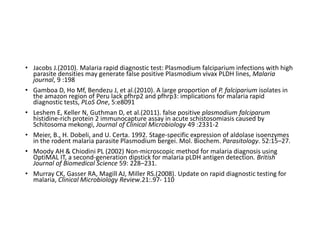 • Jacobs J.(2010). Malaria rapid diagnostic test: Plasmodium falciparium infections with high
parasite densities may generate false positive Plasmodium vivax PLDH lines, Malaria
journal, 9 :198
• Gamboa D, Ho Mf, Bendezu J, et al.(2010). A large proportion of P. falciparium isolates in
the amazon region of Peru lack pfhrp2 and pfhrp3: implications for malaria rapid
diagnostic tests, PLoS One, 5:e8091
• Leshem E, Keller N, Guthman D, et al.(2011). false positive plasmodium falciparum
histidine-rich protein 2 immunocapture assay in acute schistosomiasis caused by
Schitosoma mekongi, Journal of Clinical Microbiology 49 :2331-2
• Meier, B., H. Dobeli, and U. Certa. 1992. Stage-specific expression of aldolase isoenzymes
in the rodent malaria parasite Plasmodium bergei. Mol. Biochem. Parasitology. 52:15–27.
• Moody AH & Chiodini PL (2002) Non-microscopic method for malaria diagnosis using
OptiMAL IT, a second-generation dipstick for malaria pLDH antigen detection. British
Journal of Biomedical Science 59: 228–231.
• Murray CK, Gasser RA, Magill AJ, Miller RS.(2008). Update on rapid diagnostic testing for
malaria, Clinical Microbiology Review.21:.97- 110
 