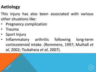 Aetiology 
This injury has also been associated with various 
other situations like: 
• Pregnancy complication 
• Trauma 
• Sport Injury 
• Inflammatory arthritis following long-term 
corticosteroid intake. (Rommens, 1997; Mulhall et 
al, 2002; Tsukahara et al, 2007). 
10 
 