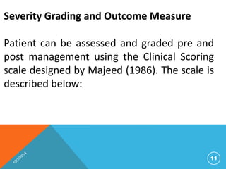 Severity Grading and Outcome Measure 
Patient can be assessed and graded pre and 
post management using the Clinical Scoring 
scale designed by Majeed (1986). The scale is 
described below: 
11 
 