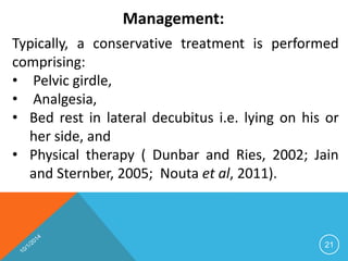 Management: 
Typically, a conservative treatment is performed 
comprising: 
• Pelvic girdle, 
• Analgesia, 
• Bed rest in lateral decubitus i.e. lying on his or 
her side, and 
• Physical therapy ( Dunbar and Ries, 2002; Jain 
and Sternber, 2005; Nouta et al, 2011). 
21 
 