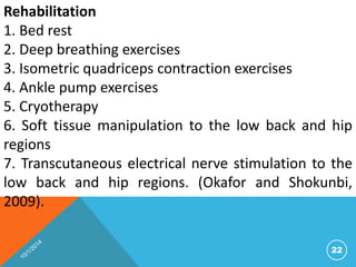 Rehabilitation 
1. Bed rest 
2. Deep breathing exercises 
3. Isometric quadriceps contraction exercises 
4. Ankle pump exercises 
5. Cryotherapy 
6. Soft tissue manipulation to the low back and hip 
regions 
7. Transcutaneous electrical nerve stimulation to the 
low back and hip regions. (Okafor and Shokunbi, 
2009). 
22 
 
