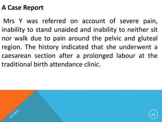 A Case Report 
Mrs Y was referred on account of severe pain, 
inability to stand unaided and inability to neither sit 
nor walk due to pain around the pelvic and gluteal 
region. The history indicated that she underwent a 
caesarean section after a prolonged labour at the 
traditional birth attendance clinic. 
24 
 