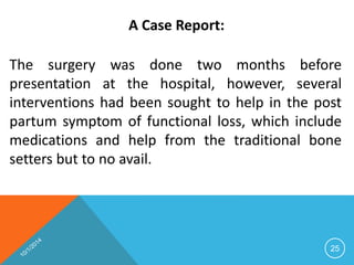 A Case Report: 
The surgery was done two months before 
presentation at the hospital, however, several 
interventions had been sought to help in the post 
partum symptom of functional loss, which include 
medications and help from the traditional bone 
setters but to no avail. 
25 
 