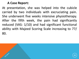 A Case Report: 
At presentation, she was helped into the cubicle 
carried by two individuals with excruciating pain. 
She underwent five weeks intensive physiotherapy. 
After the fifth week, the pain had significantly 
reduced (VAS: 1/10) and had significant functional 
ability with Majeed Scoring Scale increasing to 77/ 
80. 
26 
 