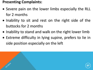Presenting Complaints: 
 Severe pain on the lower limbs especially the RLL 
for 2 months 
 Inability to sit and rest on the right side of the 
buttocks for 2 months 
 Inability to stand and walk on the right lower limb 
 Extreme difficulty in lying supine, prefers to lie in 
side position especially on the left 
27 
 