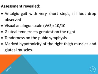 Assessment revealed: 
 Antalgic gait with very short steps, nil foot drop 
observed 
 Visual analogue scale (VAS): 10/10 
 Gluteal tenderness greatest on the right 
 Tenderness on the pubic symphysis 
 Marked hypotonicity of the right thigh muscles and 
gluteal muscles. 
28 
 