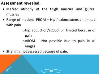 Assessment revealed: 
 Marked atrophy of the thigh muscles and gluteal 
muscles 
 Range of motion: PROM – Hip flexion/extension limited 
with pain 
oHip abduction/adduction limited because of 
pain 
oAROM – Not possible due to pain in all 
ranges 
 Strength: not assessed because of pain. 
29 
 