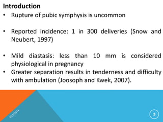Introduction 
• Rupture of pubic symphysis is uncommon 
• Reported incidence: 1 in 300 deliveries (Snow and 
Neubert, 1997) 
• Mild diastasis: less than 10 mm is considered 
physiological in pregnancy 
• Greater separation results in tenderness and difficulty 
with ambulation (Joosoph and Kwek, 2007). 
3 
 