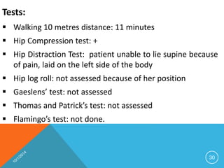 Tests: 
 Walking 10 metres distance: 11 minutes 
 Hip Compression test: + 
 Hip Distraction Test: patient unable to lie supine because 
of pain, laid on the left side of the body 
 Hip log roll: not assessed because of her position 
 Gaeslens’ test: not assessed 
 Thomas and Patrick’s test: not assessed 
 Flamingo’s test: not done. 
30 
 