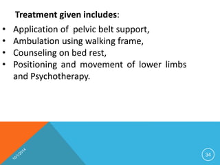 34 
Treatment given includes: 
• Application of pelvic belt support, 
• Ambulation using walking frame, 
• Counseling on bed rest, 
• Positioning and movement of lower limbs 
and Psychotherapy. 
 