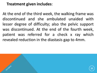 Treatment given includes: 
At the end of the third week, the walking frame was 
discontinued and she ambulated unaided with 
lesser degree of difficulty; also the pelvic support 
was discontinued. At the end of the fourth week, 
patient was referred for a check x ray which 
revealed reduction in the diastasis gap to 4mm. 
36 
 