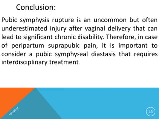 Conclusion: 
Pubic symphysis rupture is an uncommon but often 
underestimated injury after vaginal delivery that can 
lead to significant chronic disability. Therefore, in case 
of peripartum suprapubic pain, it is important to 
consider a pubic symphyseal diastasis that requires 
interdisciplinary treatment. 
43 
 