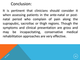 44 
Conclusion: 
It is pertinent that clinicians should consider it 
when assessing patients in the ante-natal or post-natal 
period who complain of pain along the 
suprapubic, sacroiliac or thigh regions. Though the 
symptoms and clinical presentation are gross and 
may be incapacitating, conservative medical 
rehabilitation approaches are very effective. 
 
