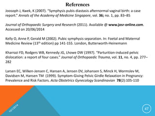 References 
Joosoph J, Kwek, K (2007). “Symphysis pubis diastasis afternormal vaginal birth: a case 
report.” Annals of the Academy of Medicine Singapore, vol. 36; no. 1, pp. 83–85 
Journal of Orthopaedic Surgery and Research (2011). Available @ www.josr-online.com. 
Accessed on 20/06/2014 
Kelly O, Anne P, Gerald M (2002). Pubic symphysis separation. In: Foetal and Maternal 
Medicine Review (13th edition) pp 141-155. London, Butterworth-Heinemann 
Kharrazi FD, Rodgers WB, Kennedy JG, Lhowe DW (1997). “Parturition-induced pelvic 
dislocation: a report of four cases.” Journal of Orthopaedic Trauma, vol. 11, no. 4, pp. 277– 
282 
Larsen EC, Wilken-Jensen C, Hansen A, Jensen DV, Johansen S, Minck H, Wormslev M, 
Davidsen M, Hansen TM (1999). Symptom-Giving Pelvic Girdle Relaxation in Pregnancy: 
Prevalence and Risk Factors. Acta Obstetrics Gynecology Scandinavian 78(2):105-110 
47 
 