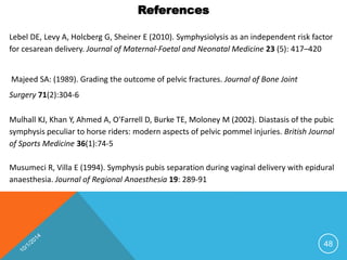 References 
Lebel DE, Levy A, Holcberg G, Sheiner E (2010). Symphysiolysis as an independent risk factor 
for cesarean delivery. Journal of Maternal-Foetal and Neonatal Medicine 23 (5): 417–420 
Majeed SA: (1989). Grading the outcome of pelvic fractures. Journal of Bone Joint 
Surgery 71(2):304-6 
Mulhall KJ, Khan Y, Ahmed A, O'Farrell D, Burke TE, Moloney M (2002). Diastasis of the pubic 
symphysis peculiar to horse riders: modern aspects of pelvic pommel injuries. British Journal 
of Sports Medicine 36(1):74-5 
Musumeci R, Villa E (1994). Symphysis pubis separation during vaginal delivery with epidural 
anaesthesia. Journal of Regional Anaesthesia 19: 289-91 
48 
 