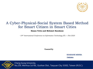 A Cyber-Physical-Social System Based Method
for Smart Citizen in Smart Cities
Hasan Yetis and Mehmet Karakose
~24th International Conference on Information Technology (IT) — Feb 2020
Presented By:
SHASHANK MISHRA
D0829004
Chang Gung University,
No.259, Wenhua 1st Rd., Guishan Dist., Taoyuan City 33302, Taiwan (R.O.C.)
 
