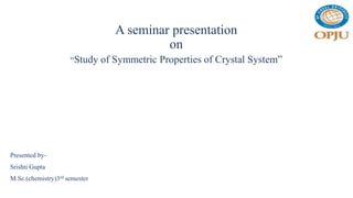 A seminar presentation
on
“Study of Symmetric Properties of Crystal System”
Presented by-
Srishti Gupta
M.Sc.(chemistry)3rd semester
 