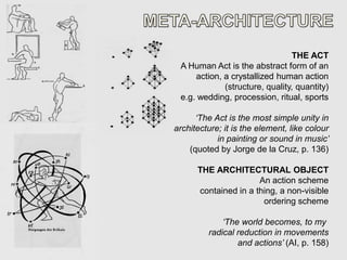 THE ACT
 A Human Act is the abstract form of an
     action, a crystallized human action
             (structure, quality, quantity)
 e.g. wedding, procession, ritual, sports

      ‘The Act is the most simple unity in
architecture; it is the element, like colour
            in painting or sound in music’
    (quoted by Jorge de la Cruz, p. 136)

      THE ARCHITECTURAL OBJECT
                      An action scheme
      contained in a thing, a non-visible
                       ordering scheme

             ‘The world becomes, to my
         radical reduction in movements
                 and actions’ (AI, p. 158)
 