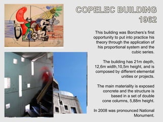 This building was Borchers’s first
opportunity to put into practice his
 theory through the application of
  his proportional system and the
                       cubic series.

    The building has 21m depth,
12,6m width,10,5m height, and is
composed by different elemental
              unities or projects.

  The main materiality is exposed
    concrete and the structure is
        based in a set of double
    cone columns, 5,88m height.

In 2008 was pronounced National
                    Monument.
 
