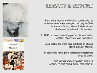 Borchers’s legacy and original contribution to
  architecture is acknowledged not only in Chile
         but also in Spain, where Rafael Moneo
             dedicated an article to his theories.

In 2010, a book containing part of his memories,
              entitled Hiperpolis, was published.

   Also part of his work was exhibited at Museo
                          Reina Sofía in Madrid.

  In searching for a ‘pure’ architecture Borchers
                                    used to claim:

         ‘THE WORK OF ARCHITECTURE IS
      WITHOUT FURTHER ADO LIFE ITSELF’
 