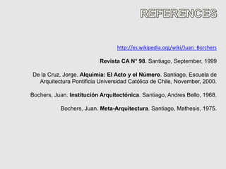http://es.wikipedia.org/wiki/Juan_Borchers

                          Revista CA N° 98. Santiago, September, 1999

De la Cruz, Jorge. Alquimia: El Acto y el Número. Santiago, Escuela de
  Arquitectura Pontificia Universidad Católica de Chile, November, 2000.

Bochers, Juan. Institución Arquitectónica. Santiago, Andres Bello, 1968.

           Bochers, Juan. Meta-Arquitectura. Santiago, Mathesis, 1975.
 