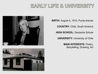 BIRTH: August 4, 1910, Punta Arenas

    COUNTRY: Chile, South America

   HIGH SCHOOL: Deutsche Schule

    UNIVERSITY: University of Chile

         MAIN INTERESTS: Poetry,
          Storytelling, Drawing, Art
 