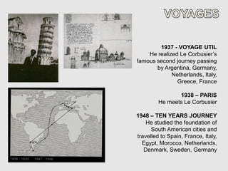 1937 - VOYAGE UTIL
    He realized Le Corbusier’s
famous second journey passing
       by Argentina, Germany,
             Netherlands, Italy,
               Greece, France

                1938 – PARIS
         He meets Le Corbusier

1948 – TEN YEARS JOURNEY
    He studied the foundation of
      South American cities and
travelled to Spain, France, Italy,
  Egypt, Morocco, Netherlands,
   Denmark, Sweden, Germany
 