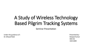 A Study of Wireless Technology 
Based Pilgrim Tracking Systems 
Seminar Presentation 
Presented by:- 
Deepak Kumar 
IDD-CSI 
10211009 
Under the guidance of:- 
Dr. Dhaval Patel 
 