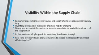 Visibility Within the Supply Chain
• Consumer expectations are increasing, and supply chains are growing increasingly
long
• Inventory levels across the supply chain are rapidly changing
• Timely and accurate information on inventory needs to be available to all parts of
the supply chain
• In the past a small glimpse into inventory levels was enough
• Real Time inventory levels allow companies to choose the least costly and most
efficient option14
 